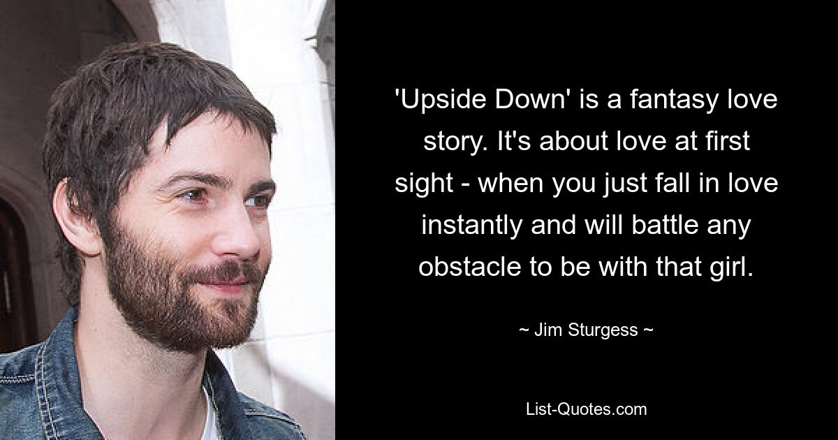 'Upside Down' is a fantasy love story. It's about love at first sight - when you just fall in love instantly and will battle any obstacle to be with that girl. — © Jim Sturgess