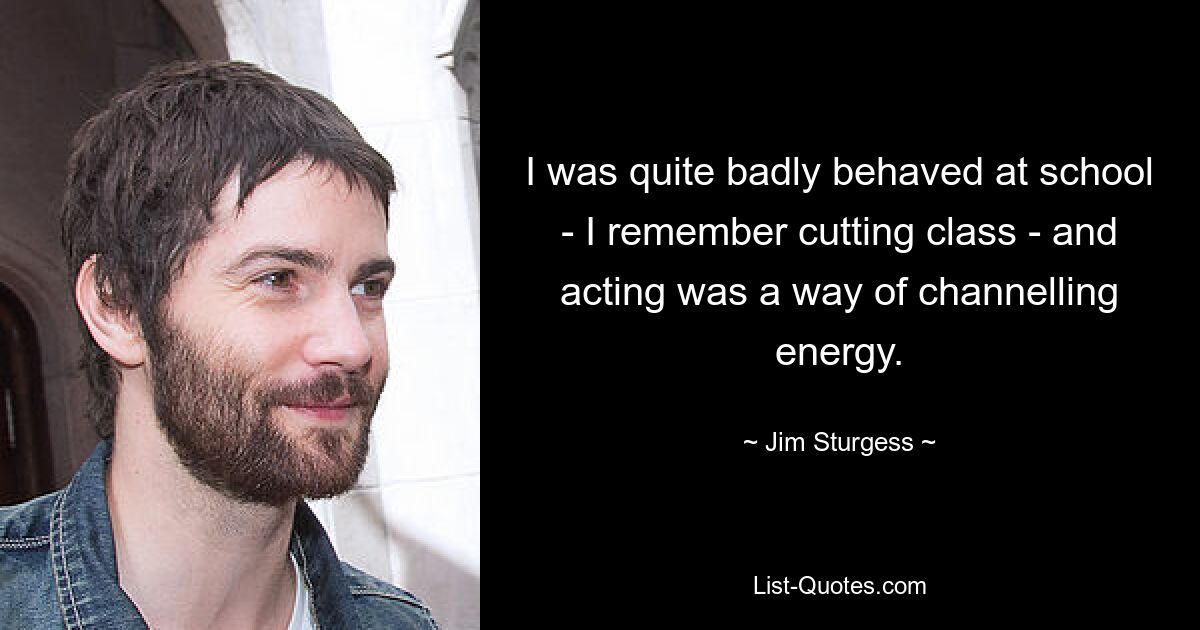 I was quite badly behaved at school - I remember cutting class - and acting was a way of channelling energy. — © Jim Sturgess