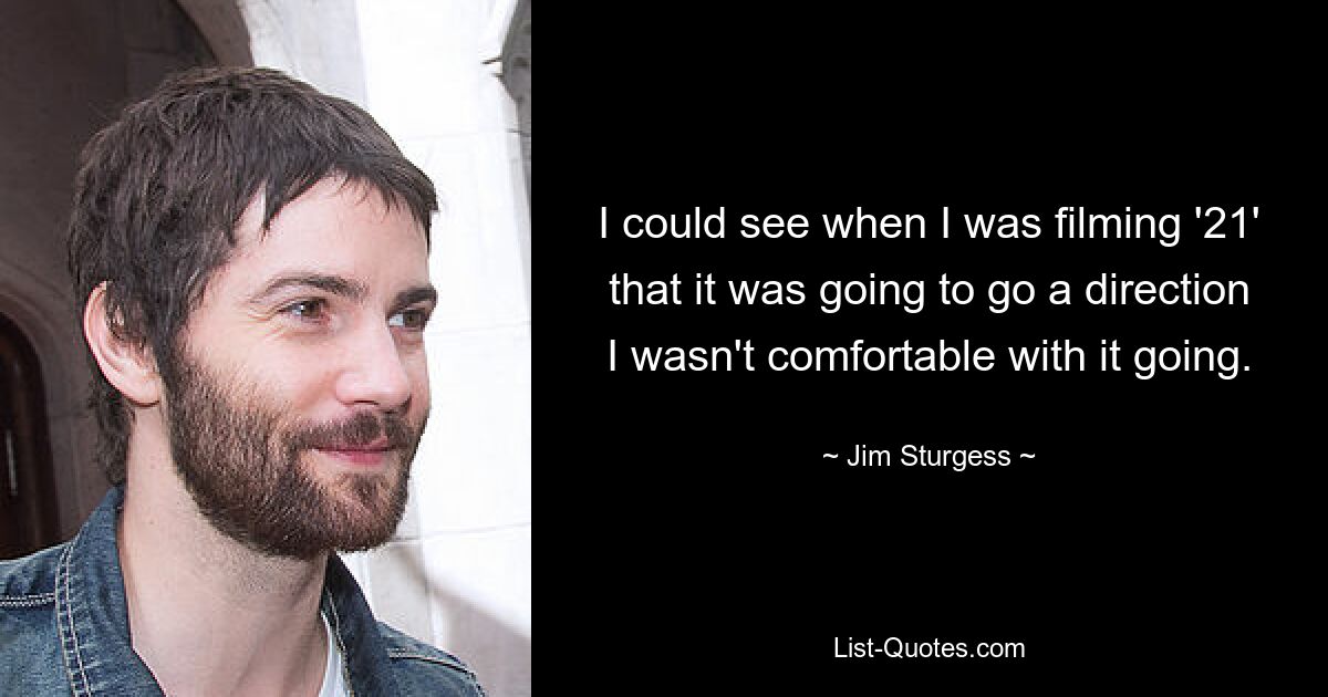 I could see when I was filming '21' that it was going to go a direction I wasn't comfortable with it going. — © Jim Sturgess