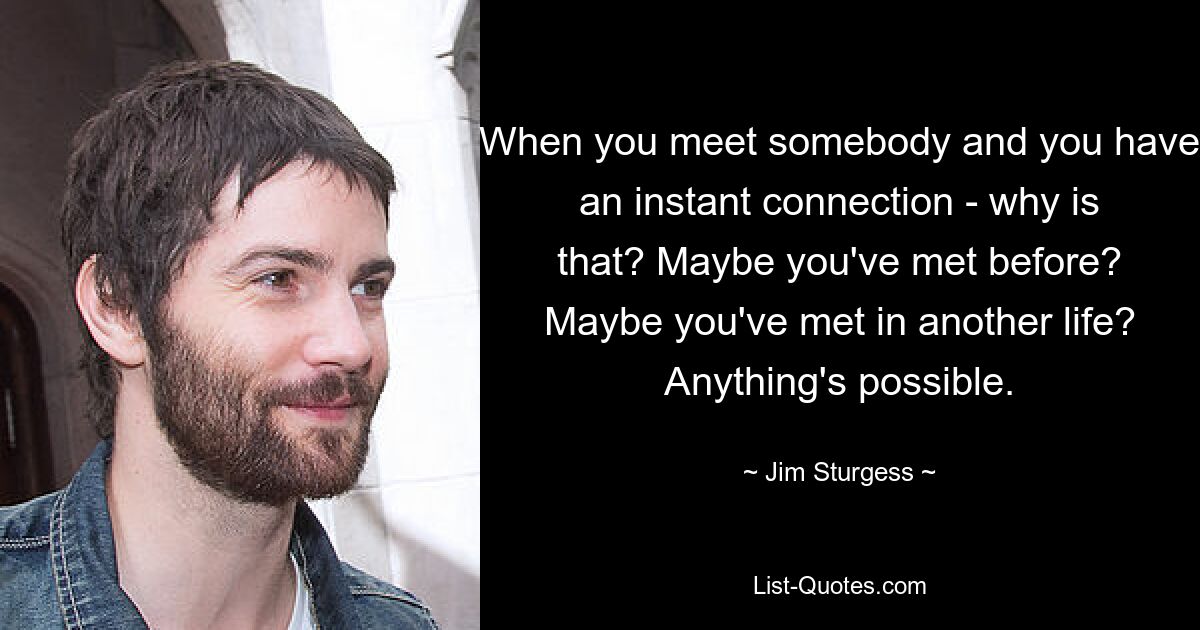 When you meet somebody and you have an instant connection - why is that? Maybe you've met before? Maybe you've met in another life? Anything's possible. — © Jim Sturgess