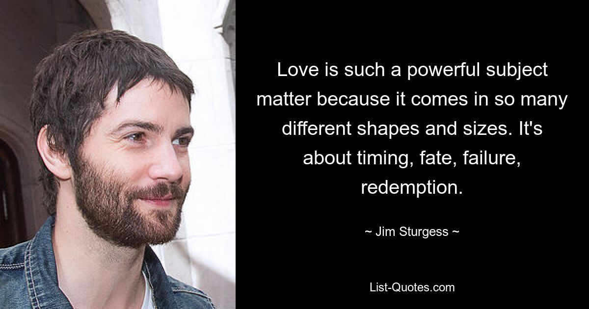 Love is such a powerful subject matter because it comes in so many different shapes and sizes. It's about timing, fate, failure, redemption. — © Jim Sturgess