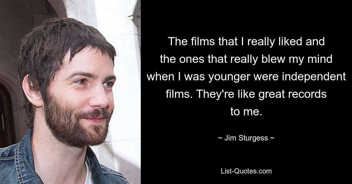 The films that I really liked and the ones that really blew my mind when I was younger were independent films. They're like great records to me. — © Jim Sturgess