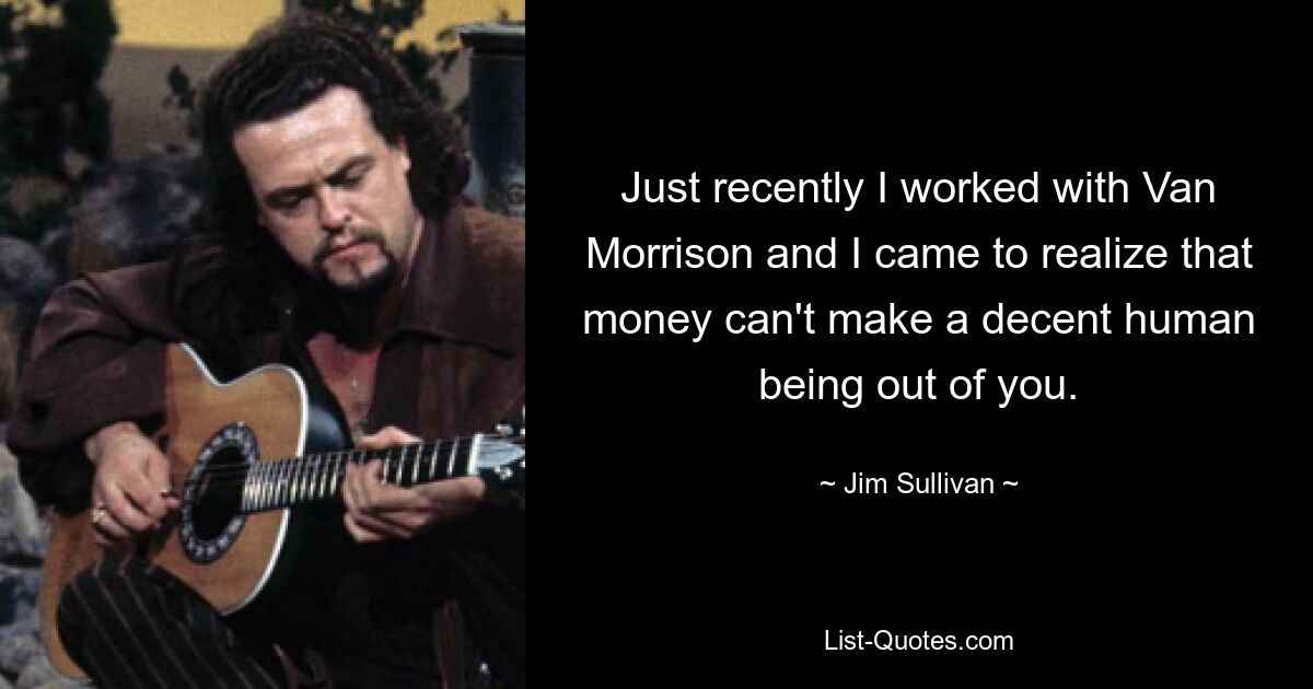 Just recently I worked with Van Morrison and I came to realize that money can't make a decent human being out of you. — © Jim Sullivan