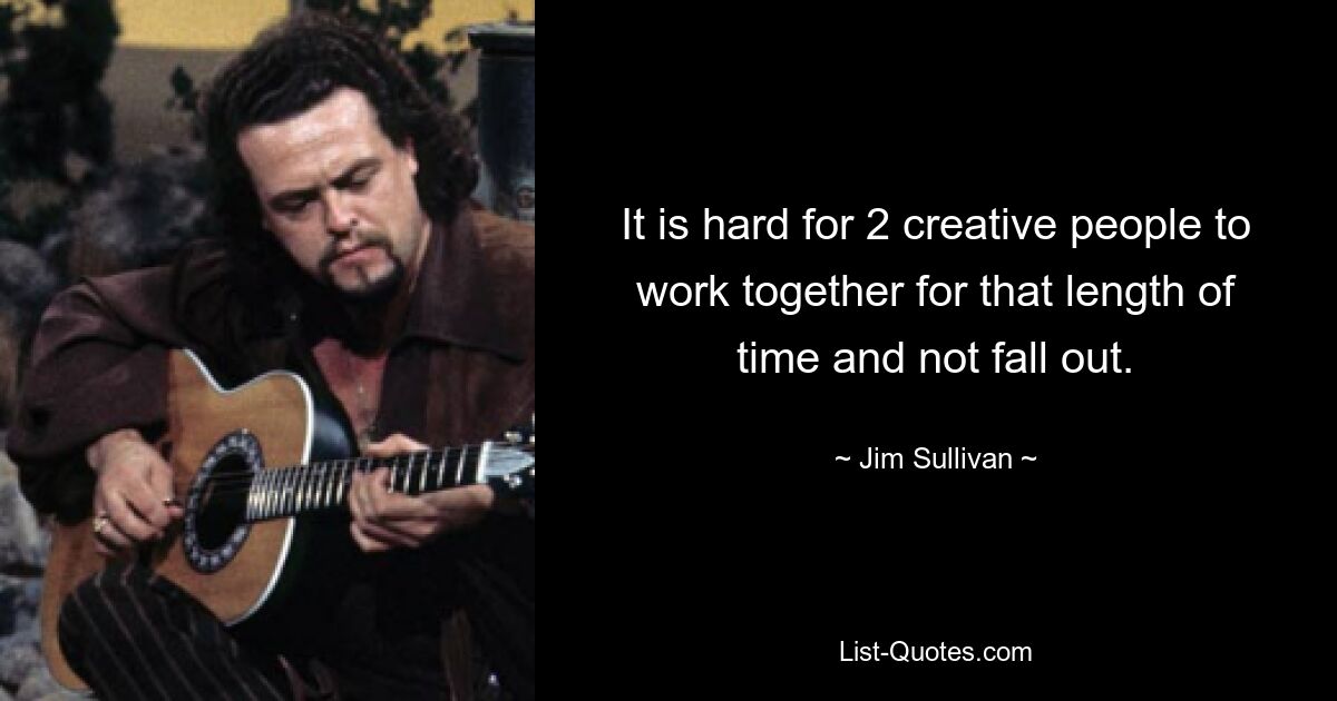 It is hard for 2 creative people to work together for that length of time and not fall out. — © Jim Sullivan