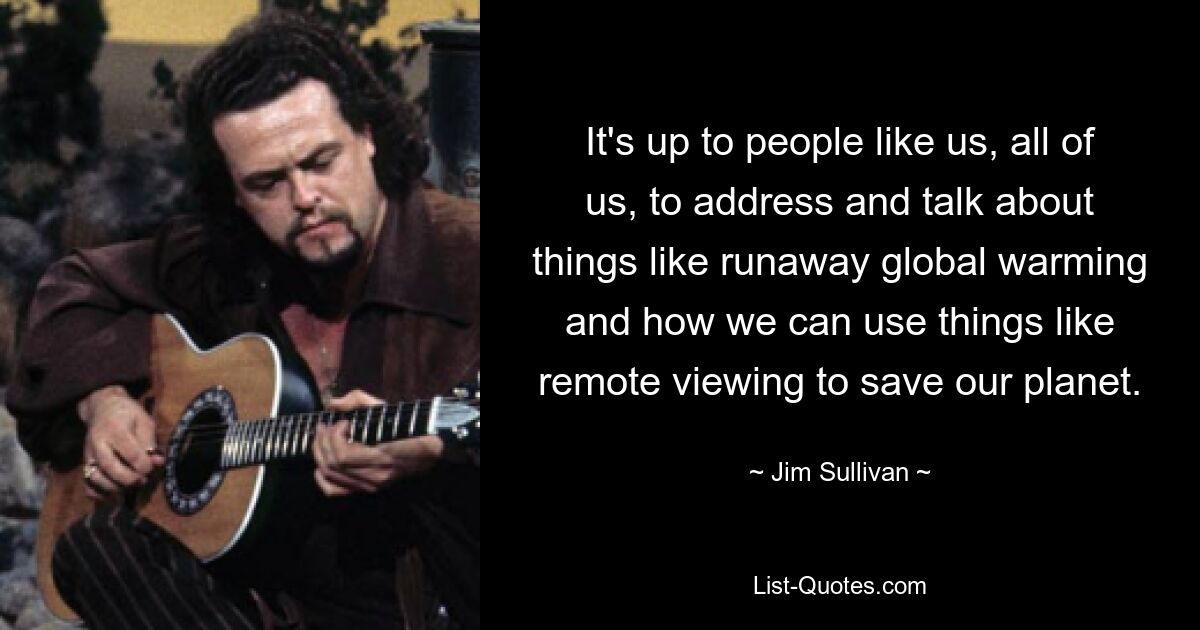 It's up to people like us, all of us, to address and talk about things like runaway global warming and how we can use things like remote viewing to save our planet. — © Jim Sullivan