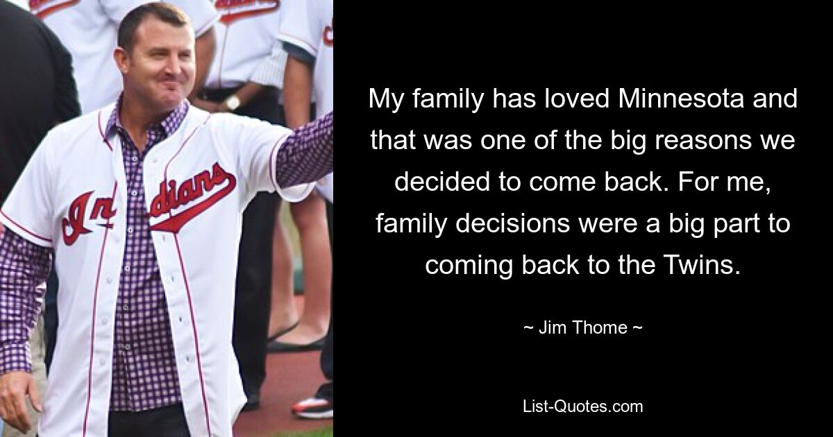 My family has loved Minnesota and that was one of the big reasons we decided to come back. For me, family decisions were a big part to coming back to the Twins. — © Jim Thome