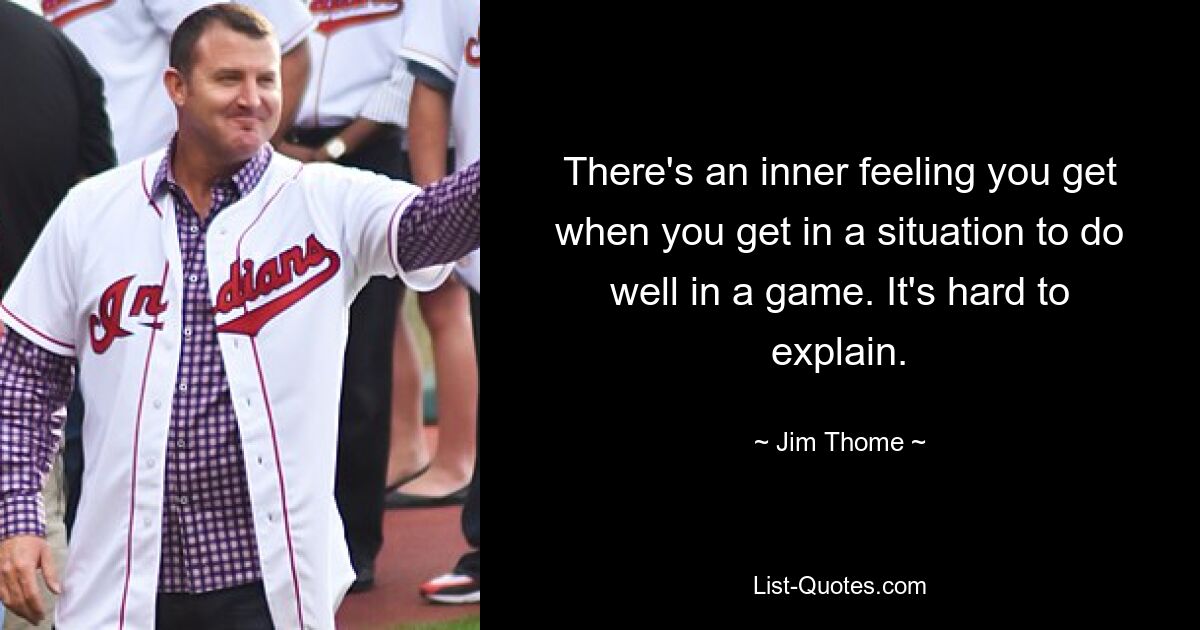 There's an inner feeling you get when you get in a situation to do well in a game. It's hard to explain. — © Jim Thome