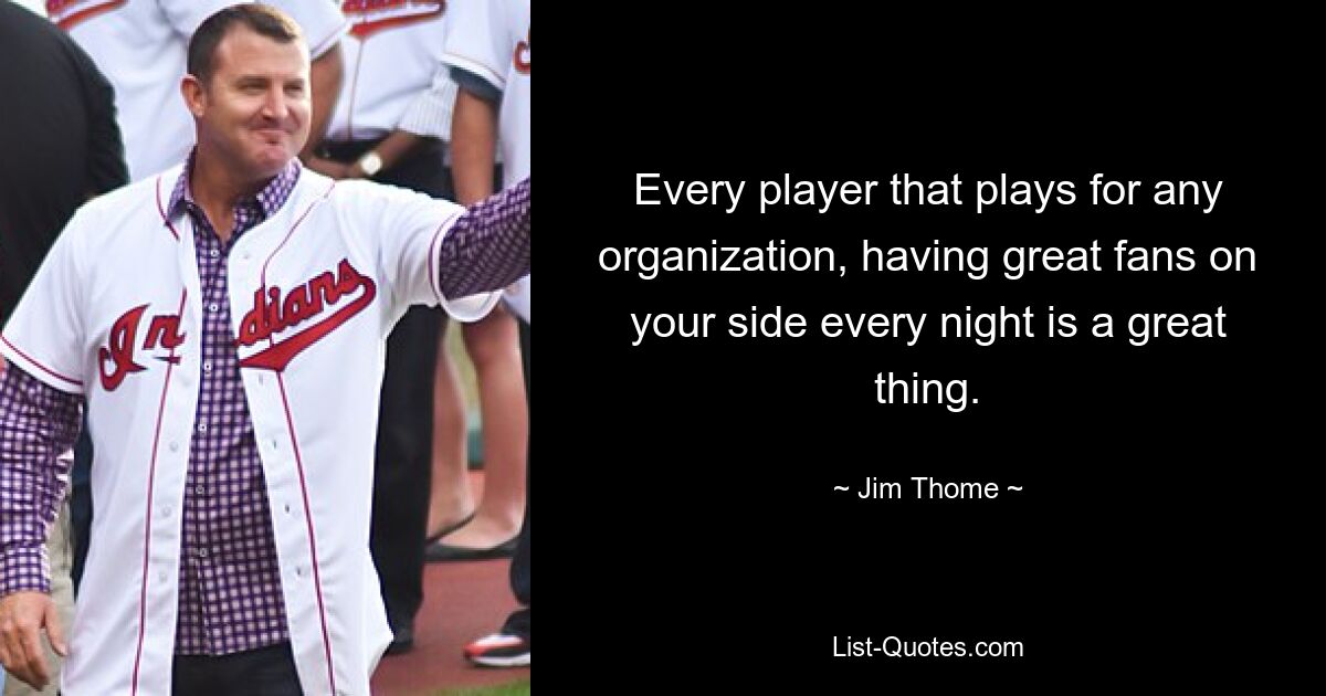 Every player that plays for any organization, having great fans on your side every night is a great thing. — © Jim Thome