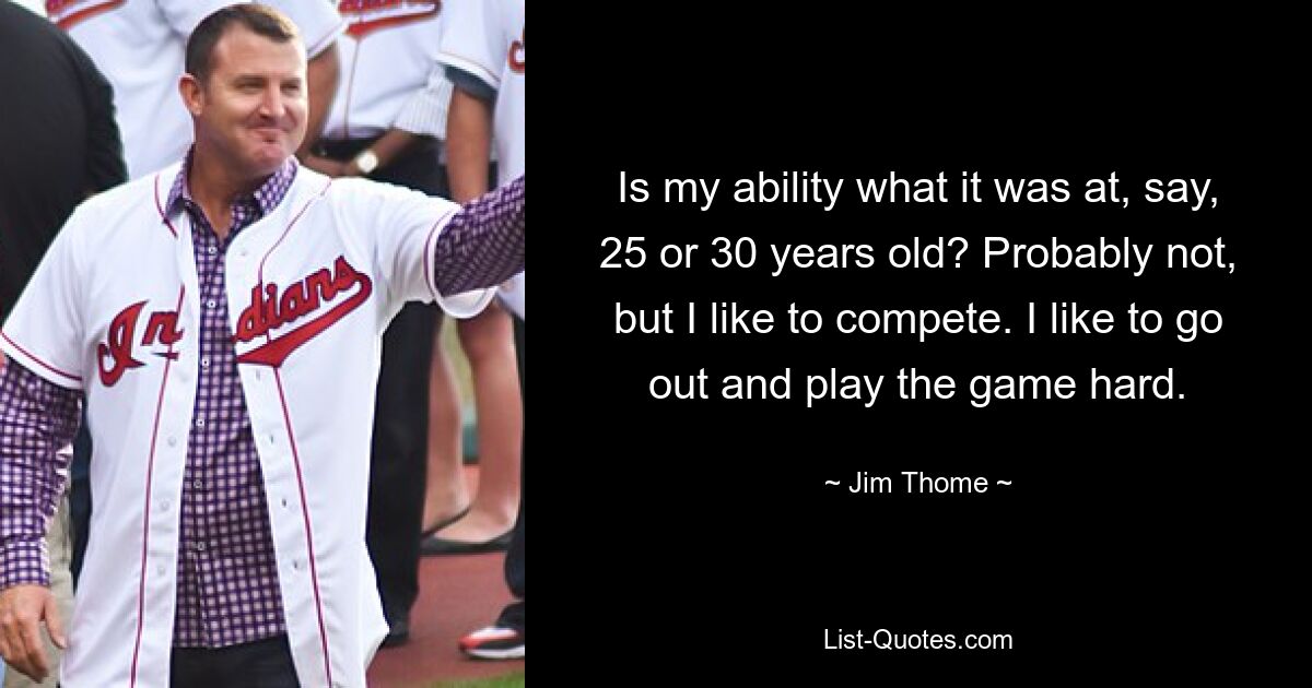 Is my ability what it was at, say, 25 or 30 years old? Probably not, but I like to compete. I like to go out and play the game hard. — © Jim Thome