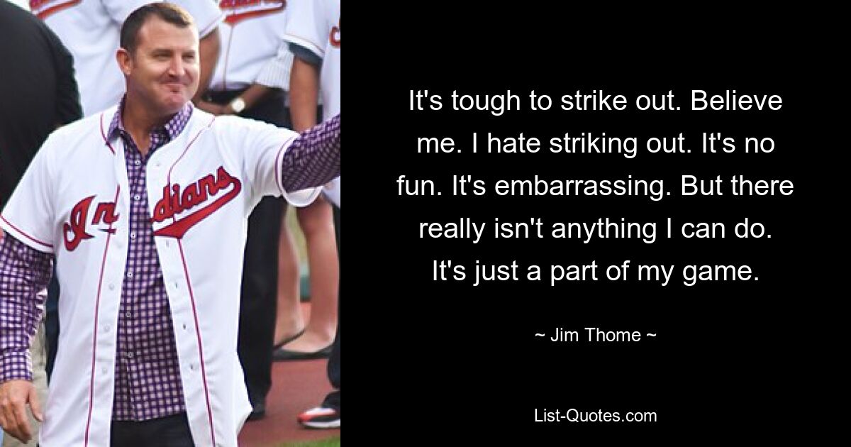 It's tough to strike out. Believe me. I hate striking out. It's no fun. It's embarrassing. But there really isn't anything I can do. It's just a part of my game. — © Jim Thome