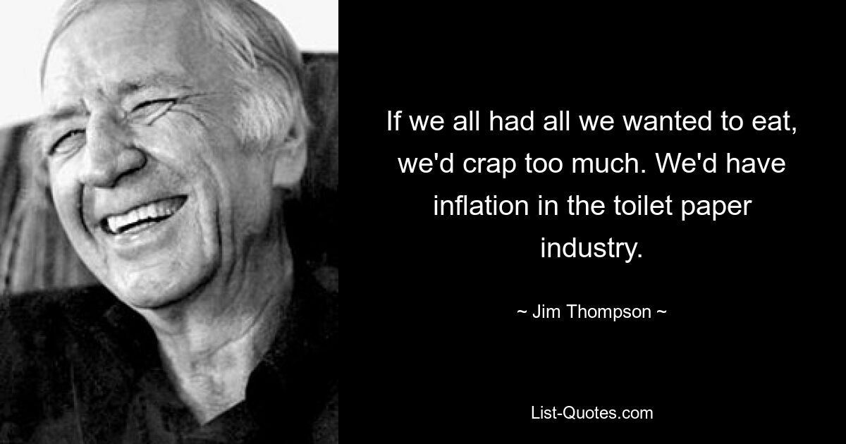 If we all had all we wanted to eat, we'd crap too much. We'd have inflation in the toilet paper industry. — © Jim Thompson