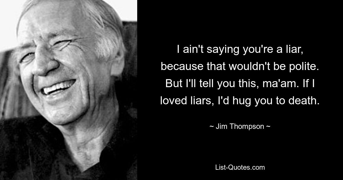 I ain't saying you're a liar, because that wouldn't be polite. But I'll tell you this, ma'am. If I loved liars, I'd hug you to death. — © Jim Thompson