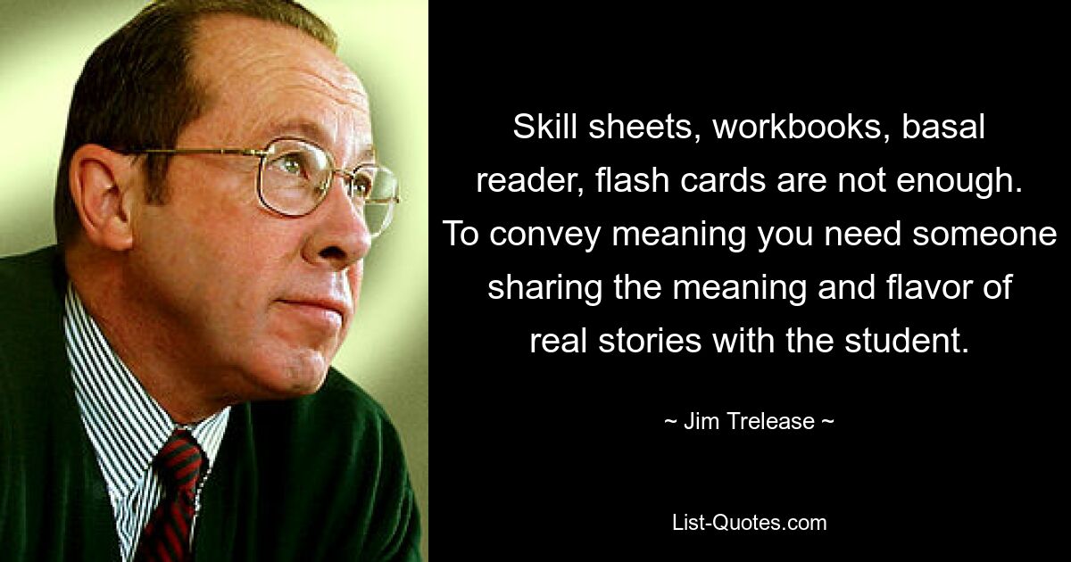 Skill sheets, workbooks, basal reader, flash cards are not enough. To convey meaning you need someone sharing the meaning and flavor of real stories with the student. — © Jim Trelease