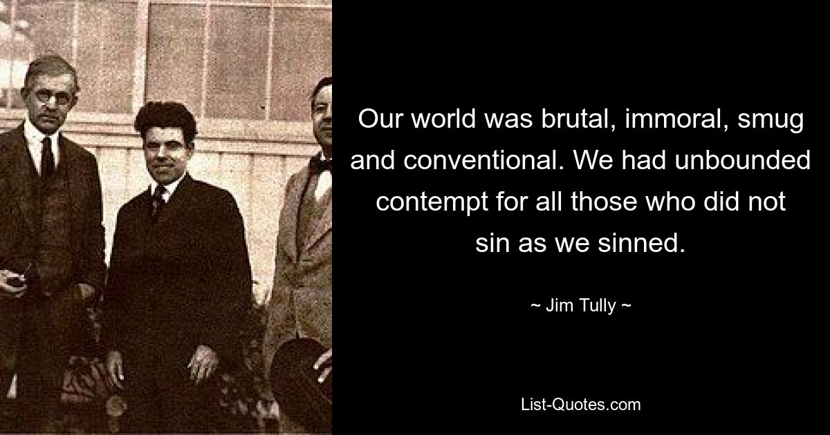 Our world was brutal, immoral, smug and conventional. We had unbounded contempt for all those who did not sin as we sinned. — © Jim Tully