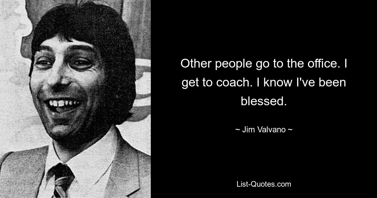 Other people go to the office. I get to coach. I know I've been blessed. — © Jim Valvano