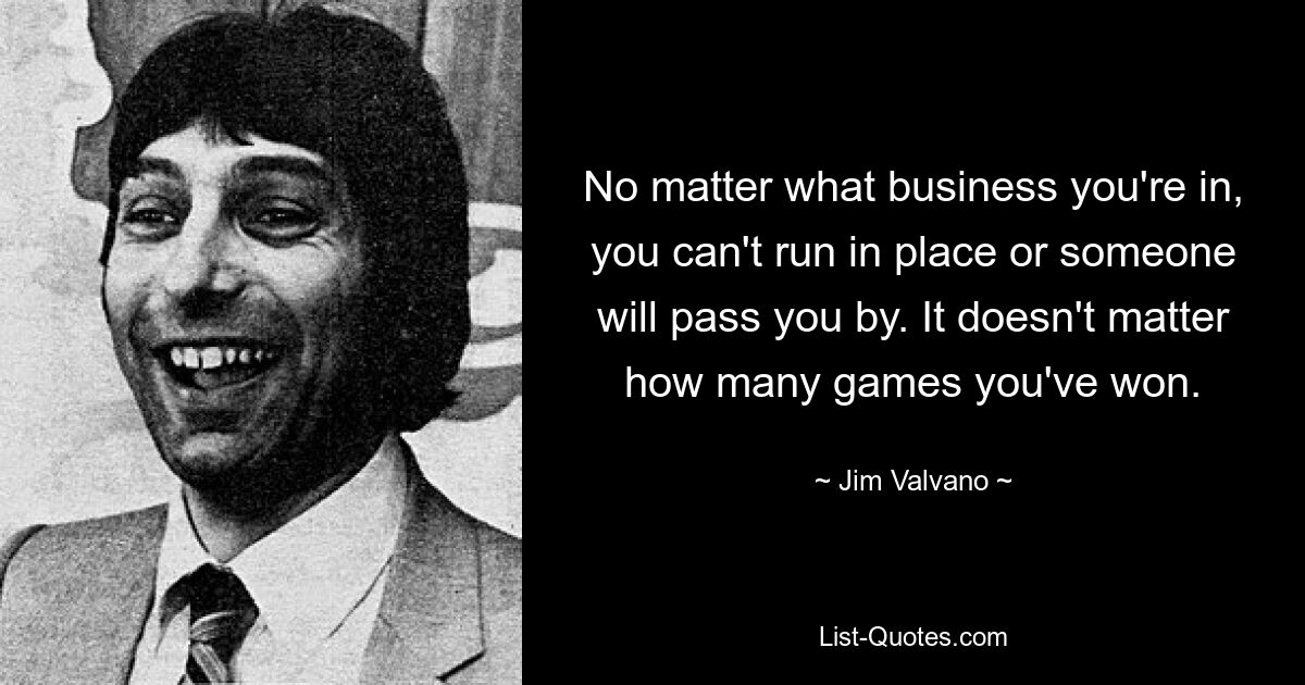 No matter what business you're in, you can't run in place or someone will pass you by. It doesn't matter how many games you've won. — © Jim Valvano