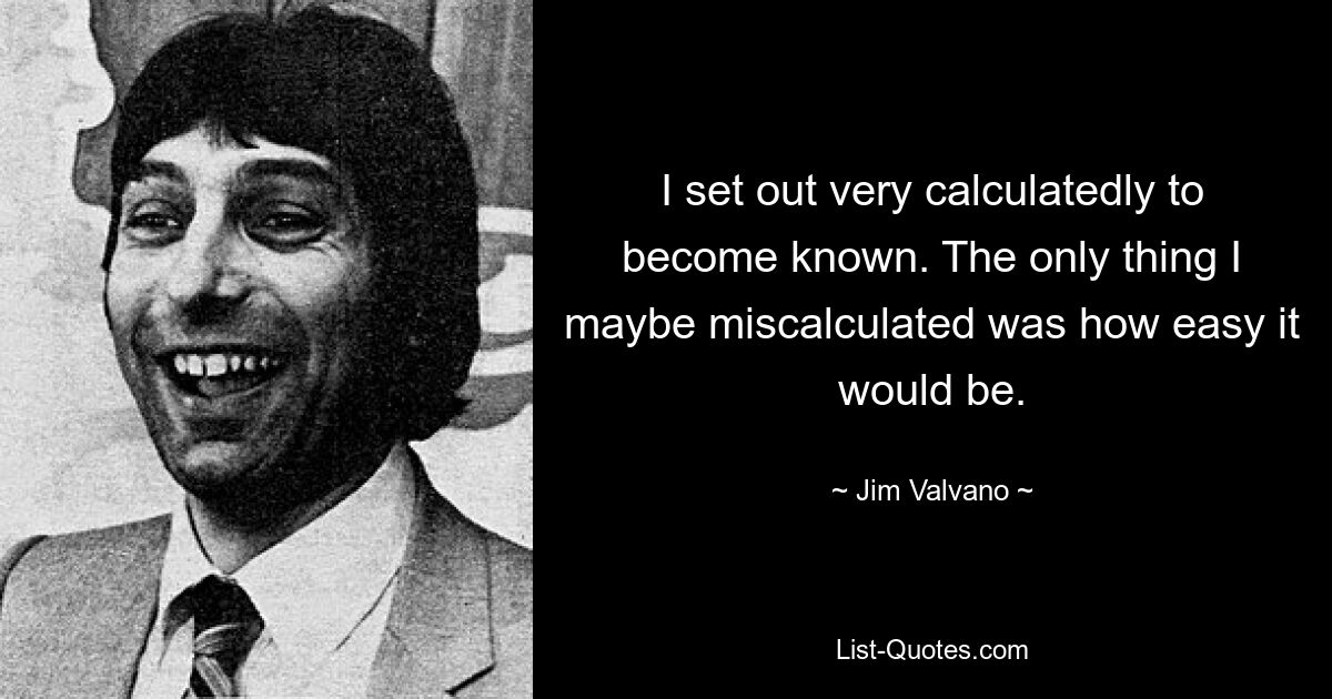 I set out very calculatedly to become known. The only thing I maybe miscalculated was how easy it would be. — © Jim Valvano