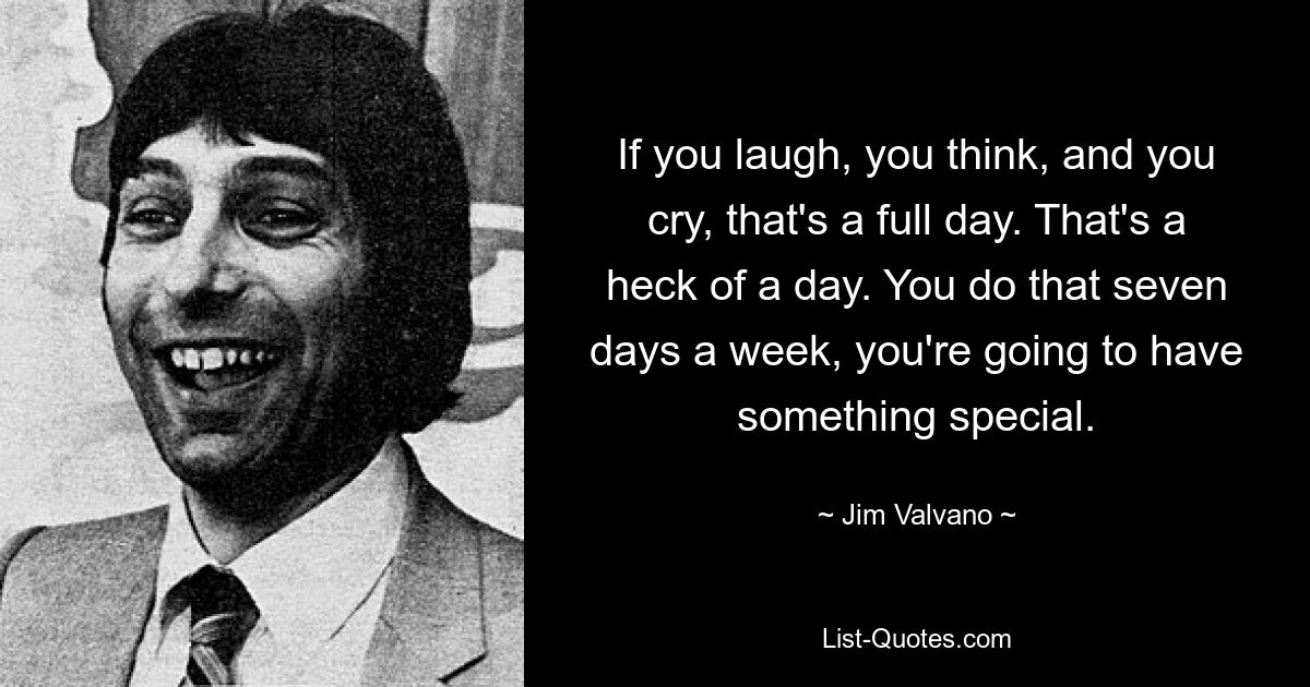 If you laugh, you think, and you cry, that's a full day. That's a heck of a day. You do that seven days a week, you're going to have something special. — © Jim Valvano