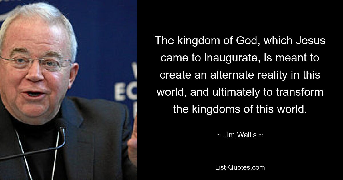 The kingdom of God, which Jesus came to inaugurate, is meant to create an alternate reality in this world, and ultimately to transform the kingdoms of this world. — © Jim Wallis