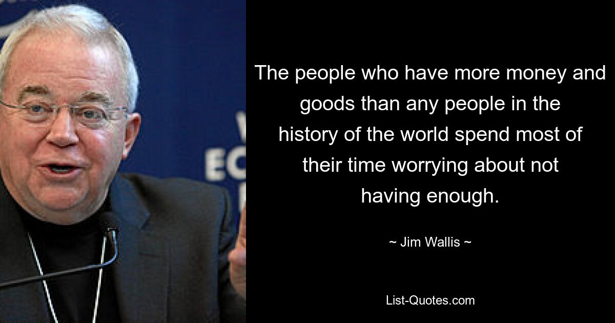 The people who have more money and goods than any people in the history of the world spend most of their time worrying about not having enough. — © Jim Wallis