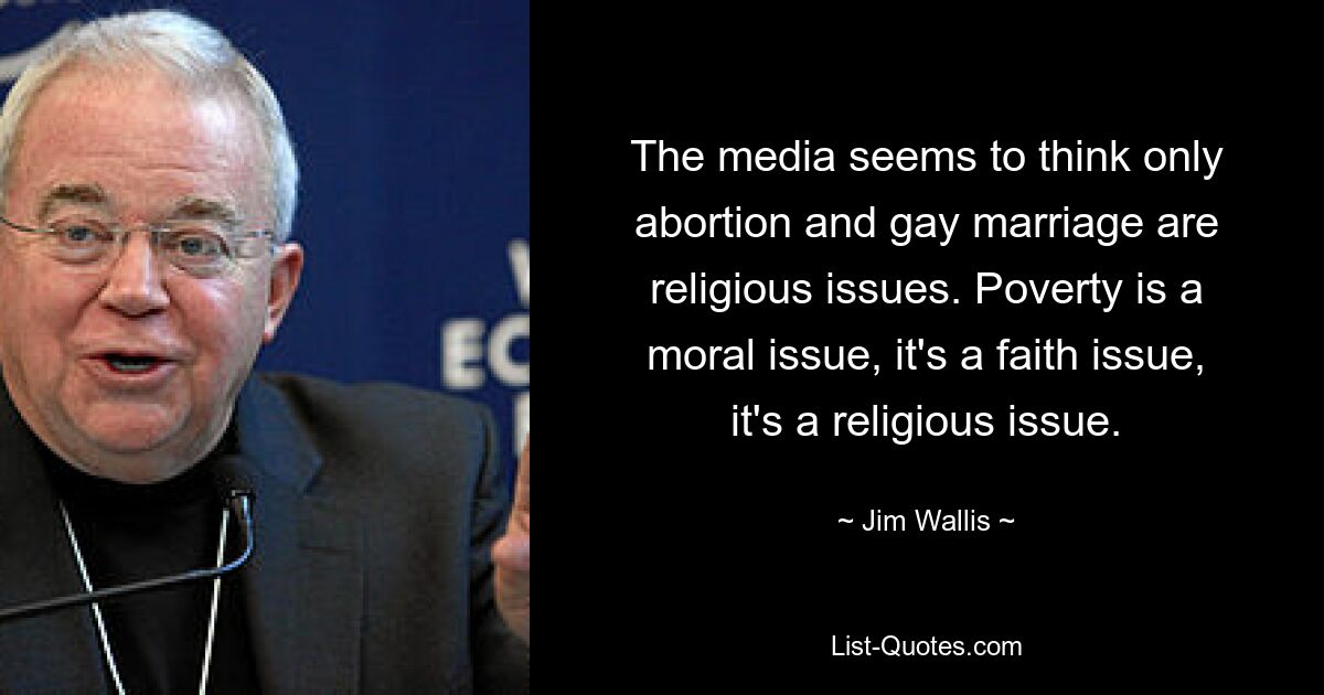 The media seems to think only abortion and gay marriage are religious issues. Poverty is a moral issue, it's a faith issue, it's a religious issue. — © Jim Wallis