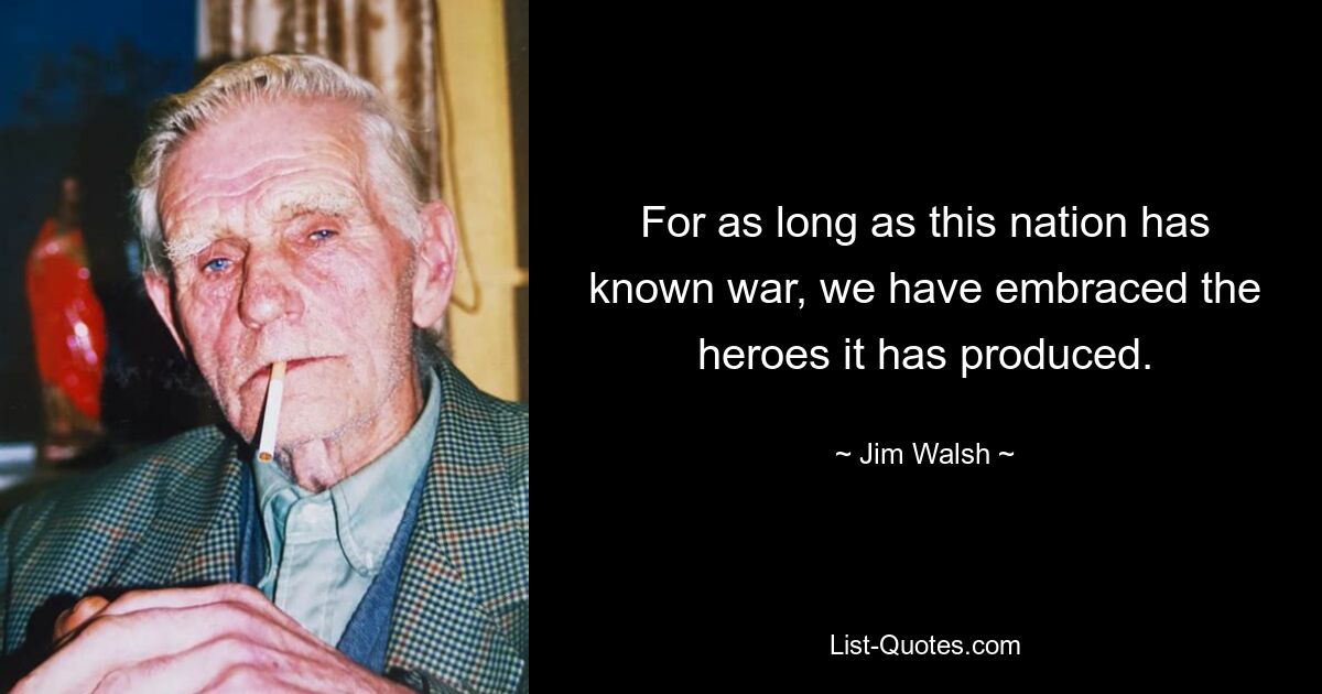 For as long as this nation has known war, we have embraced the heroes it has produced. — © Jim Walsh