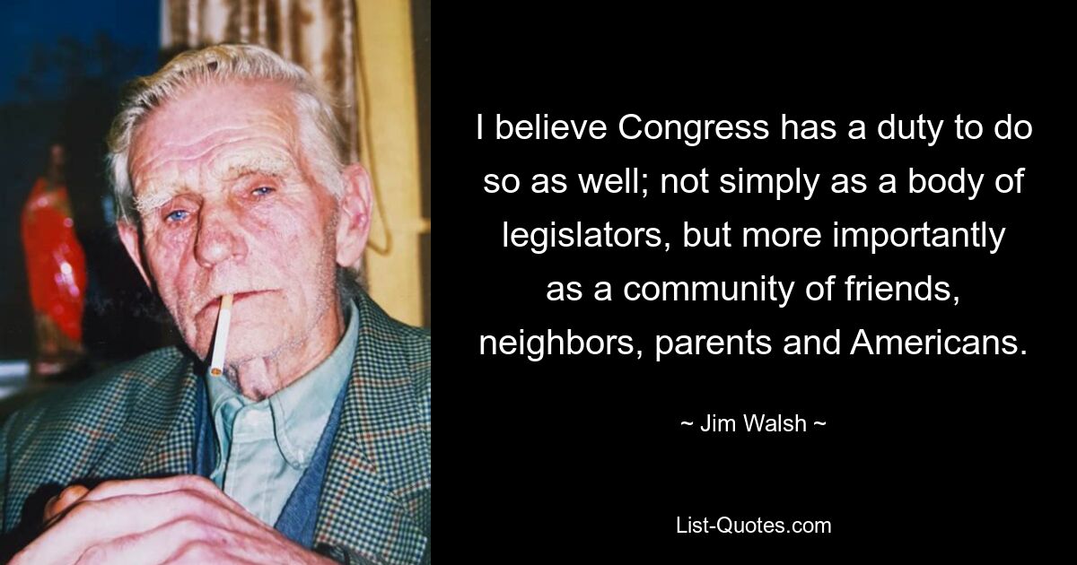 I believe Congress has a duty to do so as well; not simply as a body of legislators, but more importantly as a community of friends, neighbors, parents and Americans. — © Jim Walsh