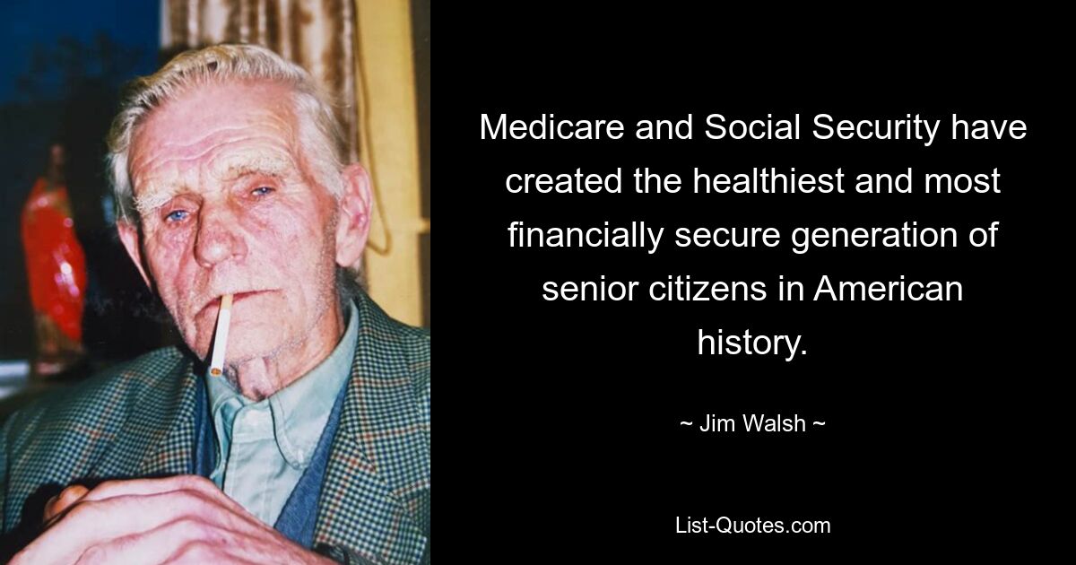 Medicare and Social Security have created the healthiest and most financially secure generation of senior citizens in American history. — © Jim Walsh