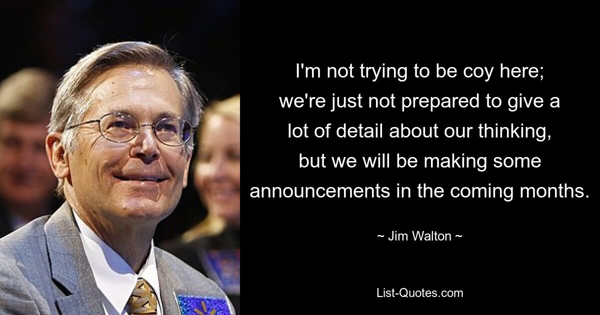 I'm not trying to be coy here; we're just not prepared to give a lot of detail about our thinking, but we will be making some announcements in the coming months. — © Jim Walton