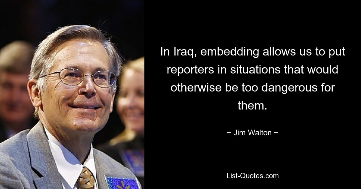 In Iraq, embedding allows us to put reporters in situations that would otherwise be too dangerous for them. — © Jim Walton