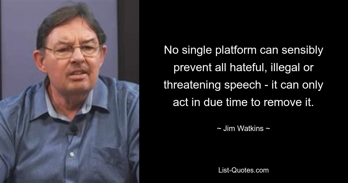 No single platform can sensibly prevent all hateful, illegal or threatening speech - it can only act in due time to remove it. — © Jim Watkins