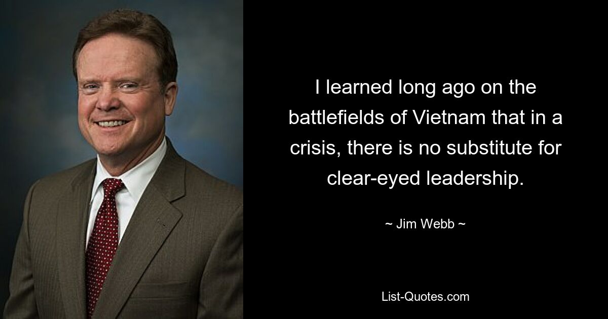 I learned long ago on the battlefields of Vietnam that in a crisis, there is no substitute for clear-eyed leadership. — © Jim Webb