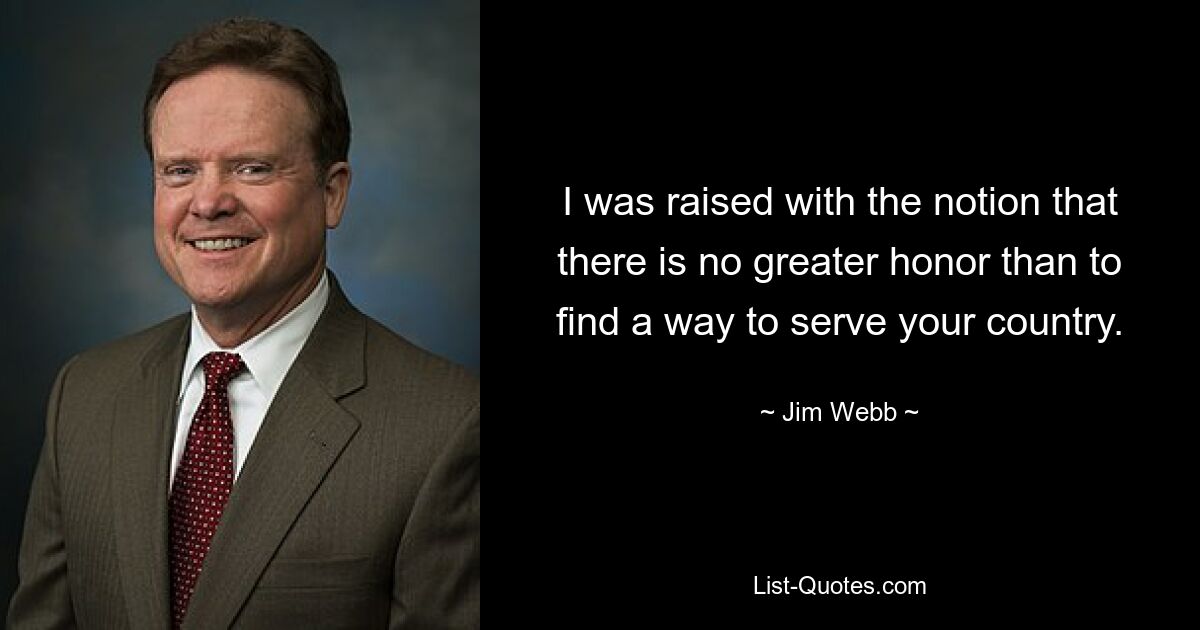 I was raised with the notion that there is no greater honor than to find a way to serve your country. — © Jim Webb