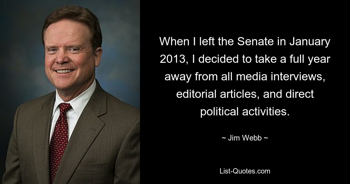 When I left the Senate in January 2013, I decided to take a full year away from all media interviews, editorial articles, and direct political activities. — © Jim Webb