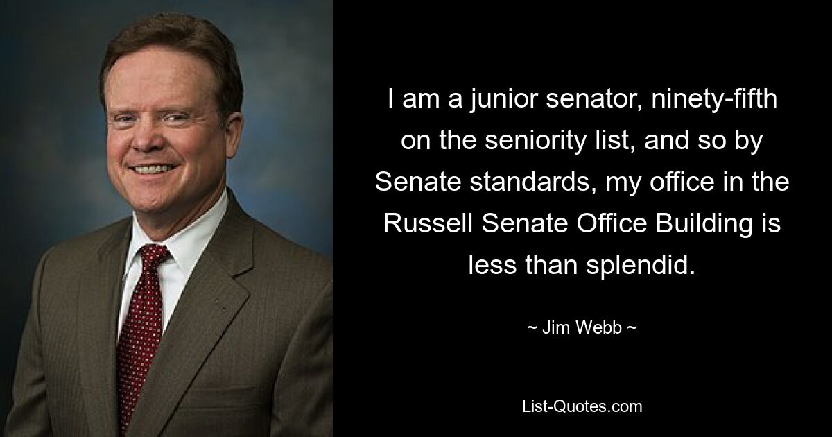 I am a junior senator, ninety-fifth on the seniority list, and so by Senate standards, my office in the Russell Senate Office Building is less than splendid. — © Jim Webb