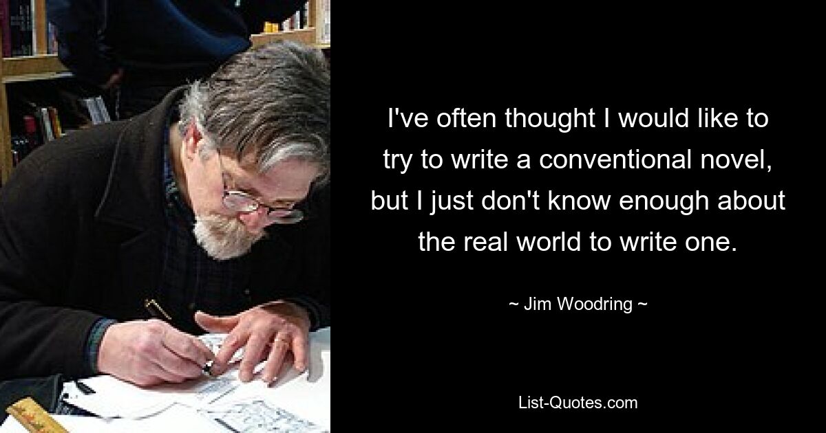 I've often thought I would like to try to write a conventional novel, but I just don't know enough about the real world to write one. — © Jim Woodring