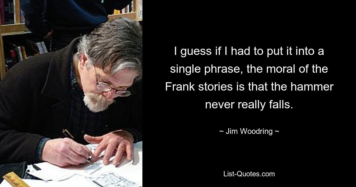 I guess if I had to put it into a single phrase, the moral of the Frank stories is that the hammer never really falls. — © Jim Woodring