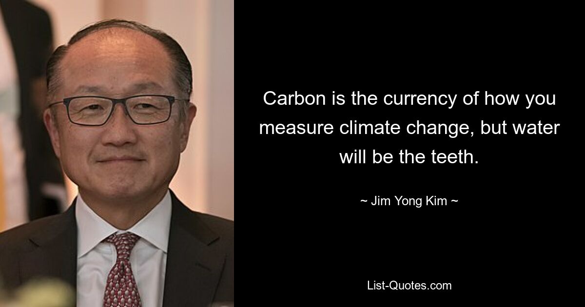 Carbon is the currency of how you measure climate change, but water will be the teeth. — © Jim Yong Kim