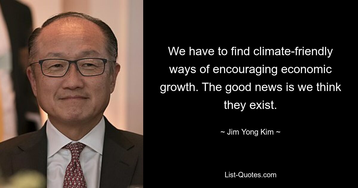 We have to find climate-friendly ways of encouraging economic growth. The good news is we think they exist. — © Jim Yong Kim