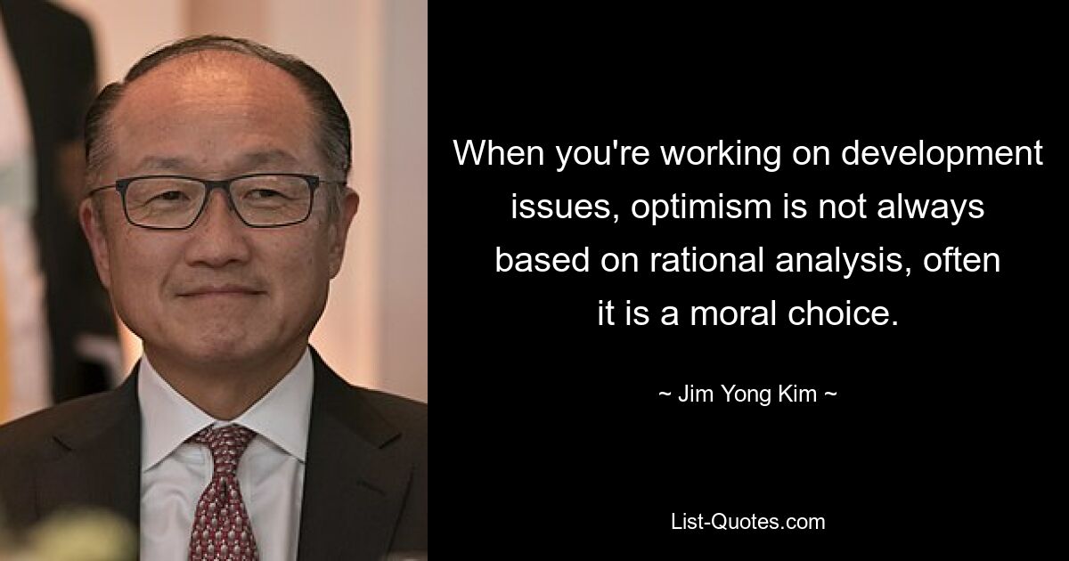 Wenn Sie an Entwicklungsthemen arbeiten, basiert Optimismus nicht immer auf einer rationalen Analyse, sondern ist oft eine moralische Entscheidung. — © Jim Yong Kim 