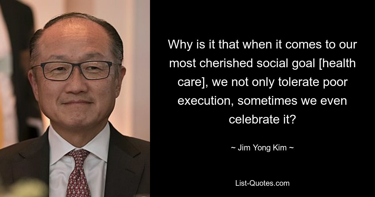 Why is it that when it comes to our most cherished social goal [health care], we not only tolerate poor execution, sometimes we even celebrate it? — © Jim Yong Kim