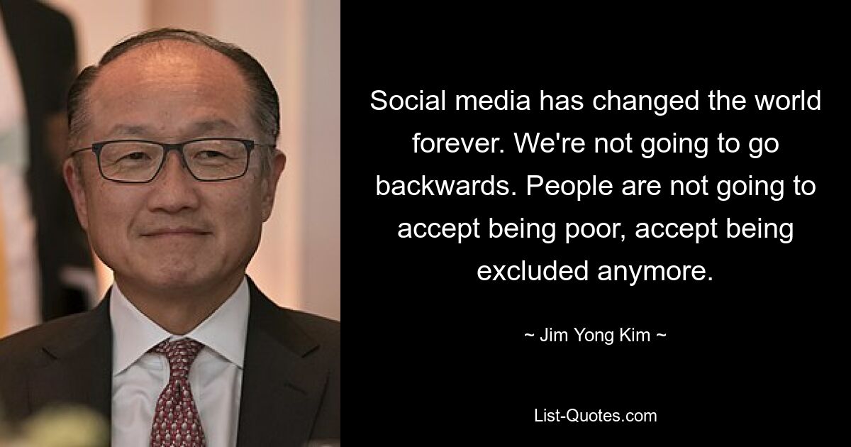 Social media has changed the world forever. We're not going to go backwards. People are not going to accept being poor, accept being excluded anymore. — © Jim Yong Kim