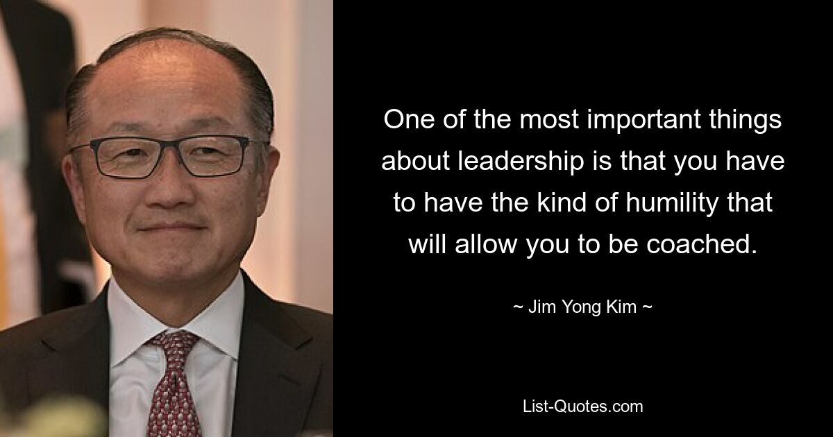 One of the most important things about leadership is that you have to have the kind of humility that will allow you to be coached. — © Jim Yong Kim