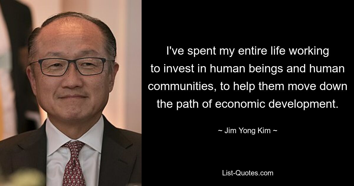 I've spent my entire life working to invest in human beings and human communities, to help them move down the path of economic development. — © Jim Yong Kim