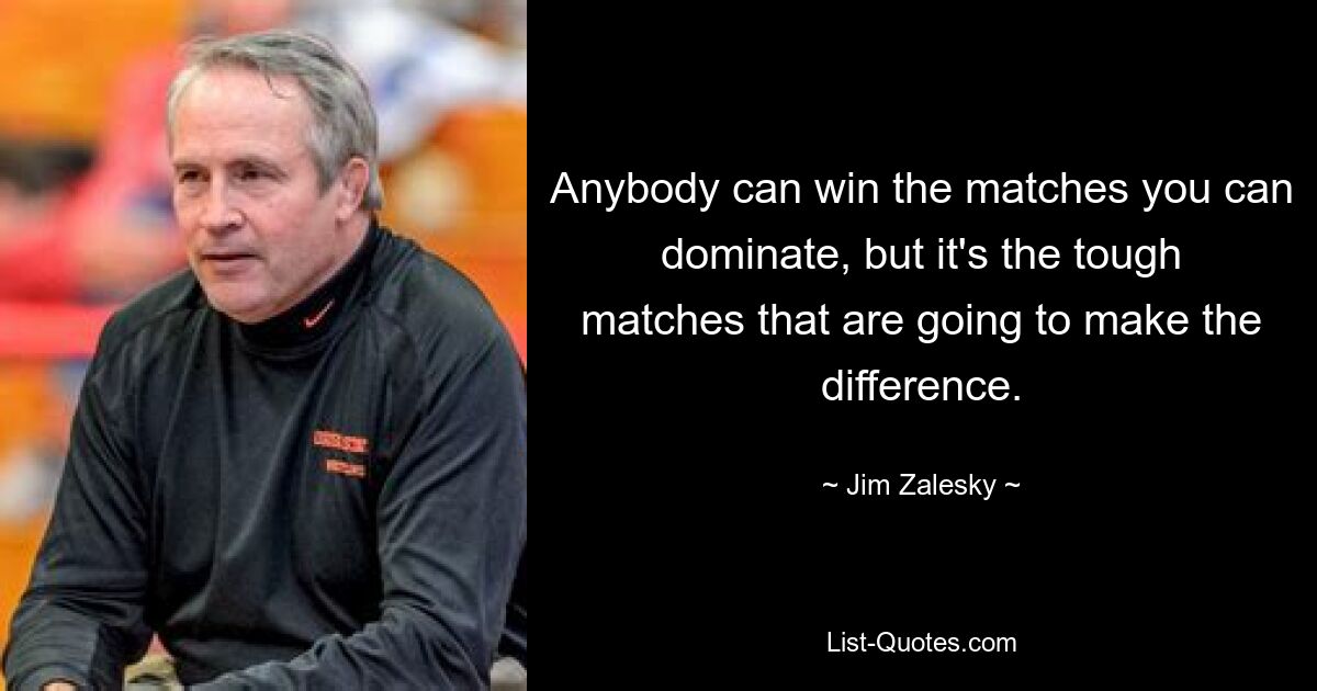 Anybody can win the matches you can dominate, but it's the tough matches that are going to make the difference. — © Jim Zalesky