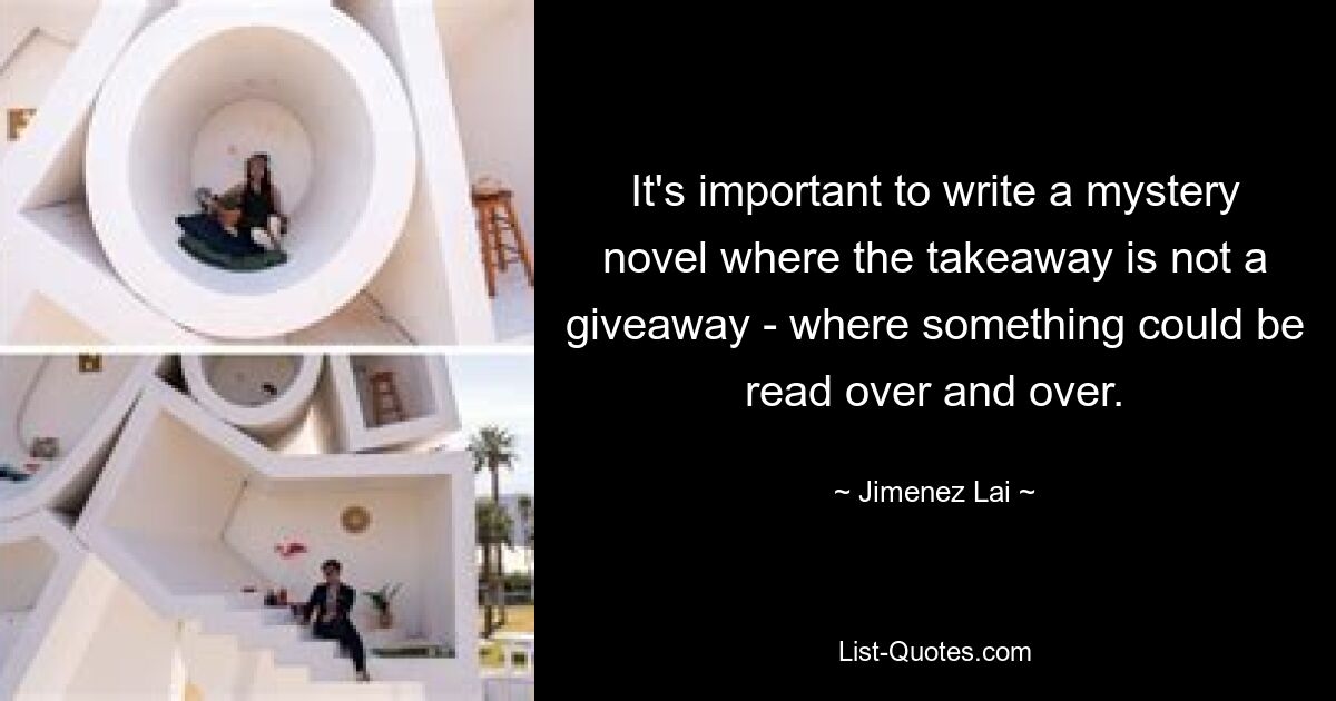 It's important to write a mystery novel where the takeaway is not a giveaway - where something could be read over and over. — © Jimenez Lai