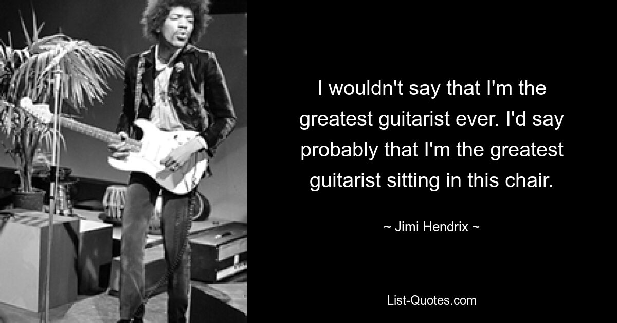 I wouldn't say that I'm the greatest guitarist ever. I'd say probably that I'm the greatest guitarist sitting in this chair. — © Jimi Hendrix