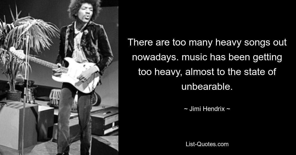 There are too many heavy songs out nowadays. music has been getting too heavy, almost to the state of unbearable. — © Jimi Hendrix