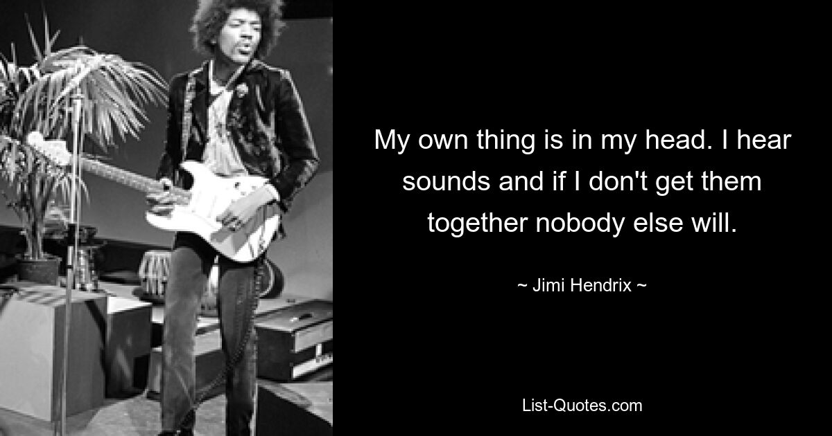 My own thing is in my head. I hear sounds and if I don't get them together nobody else will. — © Jimi Hendrix