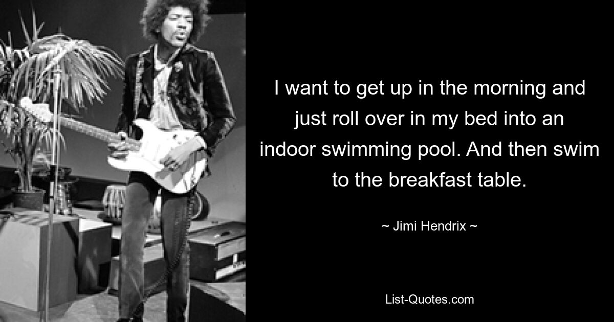 I want to get up in the morning and just roll over in my bed into an indoor swimming pool. And then swim to the breakfast table. — © Jimi Hendrix